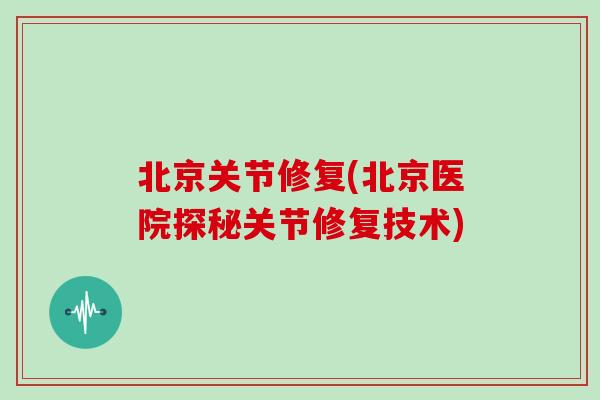 北京关节修复(北京医院探秘关节修复技术) 北京关节修复(北京医院探秘关节修复技术)