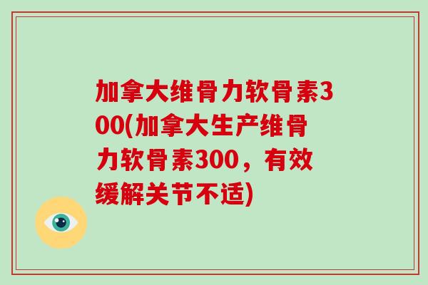 加拿大维骨力软骨素300(加拿大生产维骨力软骨素300，有效缓解关节不适)