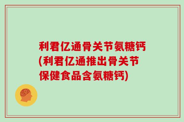 利君亿通骨关节氨糖钙(利君亿通推出骨关节保健食品含氨糖钙)