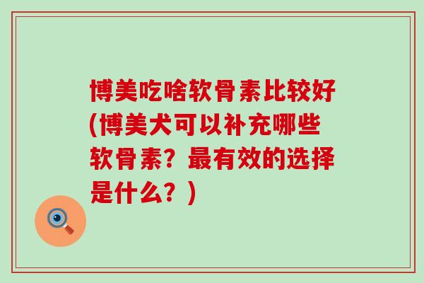 博美吃啥软骨素比较好(博美犬可以补充哪些软骨素?有效的选择是什么?) 博美吃啥软骨素比较好(博美犬可以补充哪些软骨素?有效的选择是什么?)