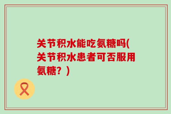 关节积水能吃氨糖吗(关节积水患者可否服用氨糖?) 关节积水能吃氨糖吗(关节积水患者可否服用氨糖?)