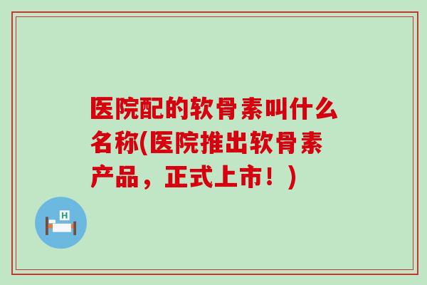 医院配的软骨素叫什么名称(医院推出软骨素产品,正式上市!) 医院配的软骨素叫什么名称(医院推出软骨素产品,正式上市!)