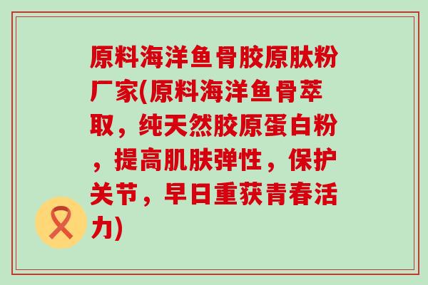 原料海洋鱼骨胶原肽粉厂家(原料海洋鱼骨萃取，纯天然胶原蛋白粉，提高弹性，保护关节，早日重获青春活力)