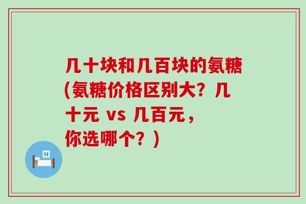 几十块和几百块的氨糖(氨糖价格区别大?几十元 vs 几百元,你选哪个?) 几十块和几百块的氨糖(氨糖价格区别大?几十元 vs 几百元,你选哪个?)