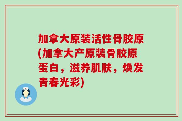 加拿大原装活性骨胶原(加拿大产原装骨胶原蛋白，滋养，焕发青春光彩)