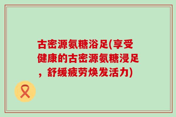 古密源氨糖浴足(享受健康的古密源氨糖浸足，舒缓疲劳焕发活力)