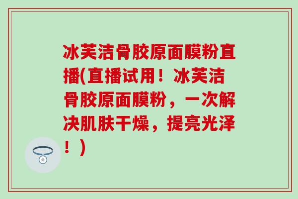 冰芙洁骨胶原面膜粉直播(直播试用!冰芙洁骨胶原面膜粉,一次解决干燥,提亮光泽!) 冰芙洁骨胶原面膜粉直播(直播试用!冰芙洁骨胶原面膜粉,一次解决干燥,提亮光泽!)