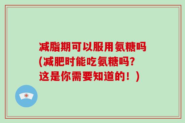 减脂期可以服用氨糖吗(时能吃氨糖吗？这是你需要知道的！)
