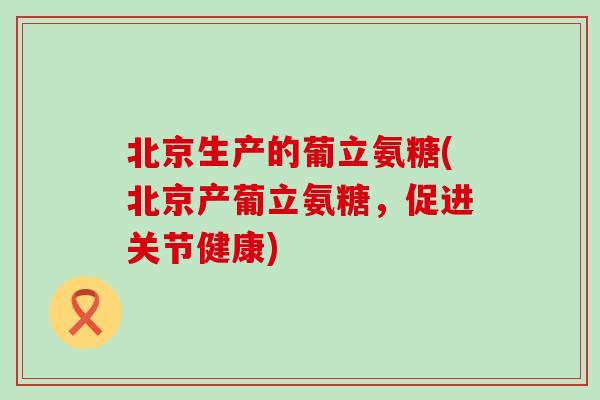 北京生产的葡立氨糖(北京产葡立氨糖,促进关节健康) 北京生产的葡立氨糖(北京产葡立氨糖,促进关节健康)