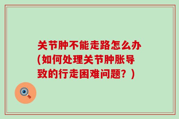 关节肿不能走路怎么办(如何处理关节导致的行走困难问题?) 关节肿不能走路怎么办(如何处理关节导致的行走困难问题?)