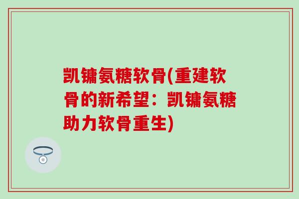凯镛氨糖软骨(重建软骨的新希望：凯镛氨糖助力软骨重生)