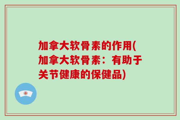 加拿大软骨素的作用(加拿大软骨素：有助于关节健康的保健品)