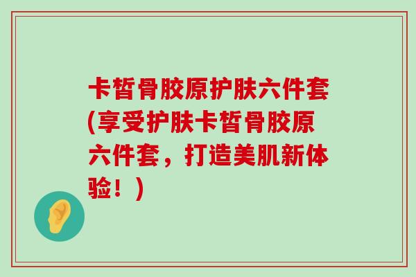 卡皙骨胶原护肤六件套(享受护肤卡皙骨胶原六件套，打造美肌新体验！)