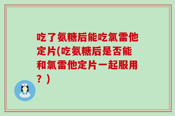吃了氨糖后能吃氯雷他定片(吃氨糖后是否能和氯雷他定片一起服用?) 吃了氨糖后能吃氯雷他定片(吃氨糖后是否能和氯雷他定片一起服用?)