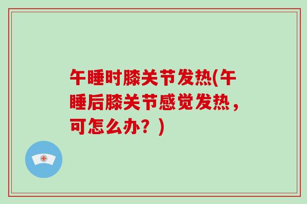 午睡时膝关节发热(午睡后膝关节感觉发热,可怎么办?) 午睡时膝关节发热(午睡后膝关节感觉发热,可怎么办?)