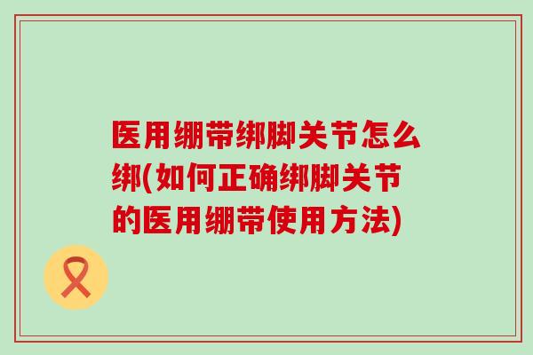医用绷带绑脚关节怎么绑(如何正确绑脚关节的医用绷带使用方法) 医用绷带绑脚关节怎么绑(如何正确绑脚关节的医用绷带使用方法)