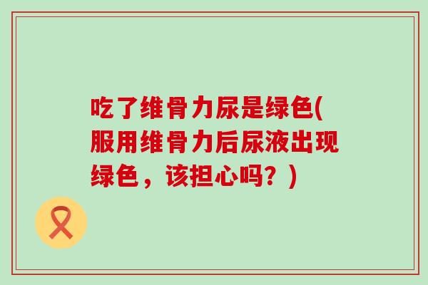 吃了维骨力尿是绿色(服用维骨力后尿液出现绿色，该担心吗？)