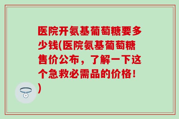 医院开氨基葡萄糖要多少钱(医院氨基葡萄糖售价公布,了解一下这个急救必需品的价格!) 医院开氨基葡萄糖要多少钱(医院氨基葡萄糖售价公布,了解一下这个急救必需品的价格!)