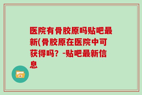 医院有骨胶原吗贴吧新(骨胶原在医院中可获得吗？-贴吧新信息