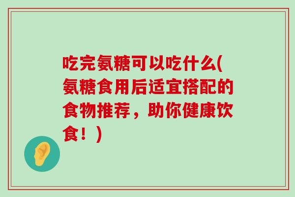 吃完氨糖可以吃什么(氨糖食用后适宜搭配的食物推荐,助你健康饮食!) 吃完氨糖可以吃什么(氨糖食用后适宜搭配的食物推荐,助你健康饮食!)