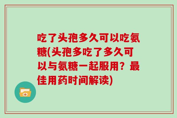 吃了头孢多久可以吃氨糖(头孢多吃了多久可以与氨糖一起服用?佳用药时间解读) 吃了头孢多久可以吃氨糖(头孢多吃了多久可以与氨糖一起服用?佳用药时间解读)
