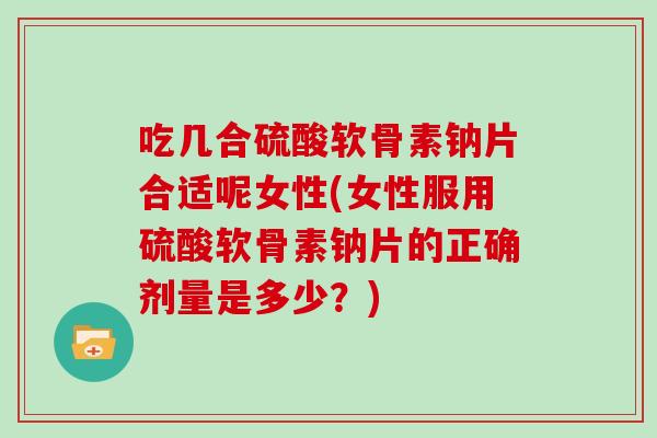 吃几合硫酸软骨素钠片合适呢女性(女性服用硫酸软骨素钠片的正确剂量是多少？)