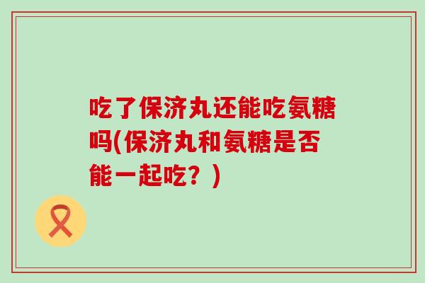 吃了保济丸还能吃氨糖吗(保济丸和氨糖是否能一起吃?) 吃了保济丸还能吃氨糖吗(保济丸和氨糖是否能一起吃?)