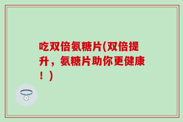 吃双倍氨糖片(双倍提升,氨糖片助你更健康!) 吃双倍氨糖片(双倍提升,氨糖片助你更健康!)