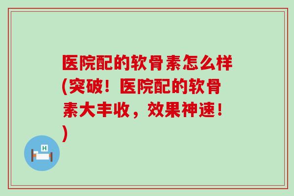 医院配的软骨素怎么样(突破!医院配的软骨素大丰收,效果神速!) 医院配的软骨素怎么样(突破!医院配的软骨素大丰收,效果神速!)