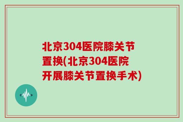 北京304医院膝关节置换(北京304医院开展膝关节置换手术) 北京304医院膝关节置换(北京304医院开展膝关节置换手术)