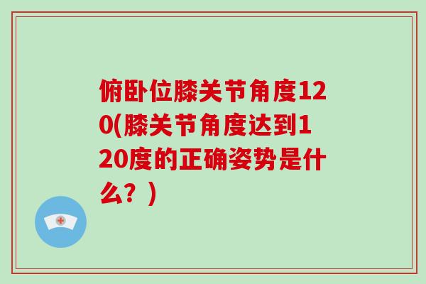 俯卧位膝关节角度120(膝关节角度达到120度的正确姿势是什么？)