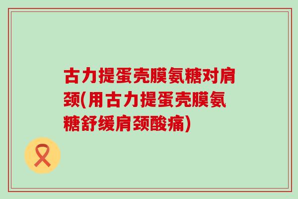 古力提蛋壳膜氨糖对肩颈(用古力提蛋壳膜氨糖舒缓肩颈酸痛) 古力提蛋壳膜氨糖对肩颈(用古力提蛋壳膜氨糖舒缓肩颈酸痛)