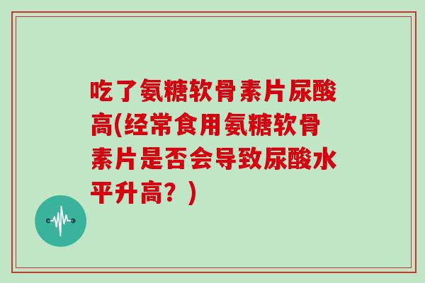 吃了氨糖软骨素片尿酸高(经常食用氨糖软骨素片是否会导致尿酸水平升高?) 吃了氨糖软骨素片尿酸高(经常食用氨糖软骨素片是否会导致尿酸水平升高?)