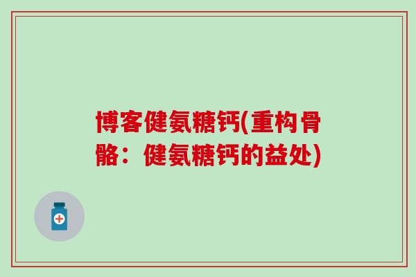 博客健氨糖钙(重构骨骼:健氨糖钙的益处) 博客健氨糖钙(重构骨骼:健氨糖钙的益处)
