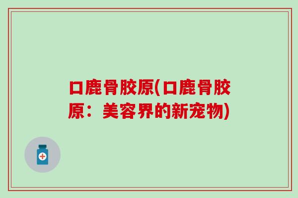 口鹿骨胶原(口鹿骨胶原:美容界的新宠物) 口鹿骨胶原(口鹿骨胶原:美容界的新宠物)
