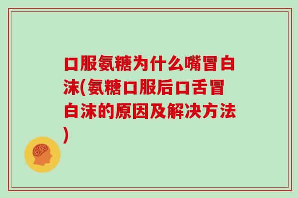 口服氨糖为什么嘴冒白沫(氨糖口服后口舌冒白沫的原因及解决方法)