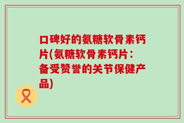 口碑好的氨糖软骨素钙片(氨糖软骨素钙片：备受赞誉的关节保健产品)