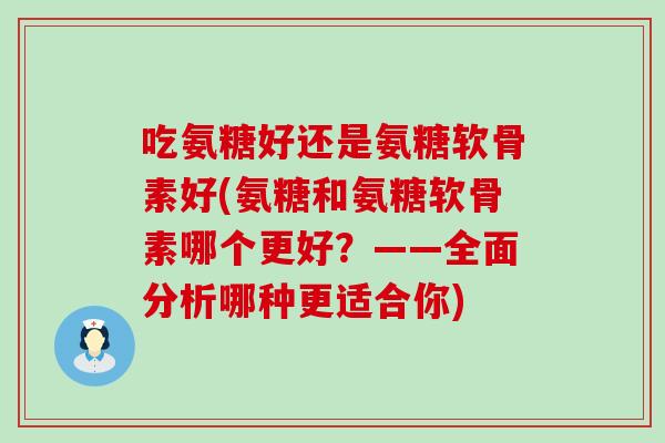 吃氨糖好还是氨糖软骨素好(氨糖和氨糖软骨素哪个更好?——全面分析哪种更适合你) 吃氨糖好还是氨糖软骨素好(氨糖和氨糖软骨素哪个更好?——全面分析哪种更适合你)
