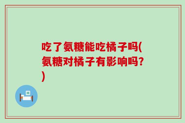 吃了氨糖能吃橘子吗(氨糖对橘子有影响吗?) 吃了氨糖能吃橘子吗(氨糖对橘子有影响吗?)