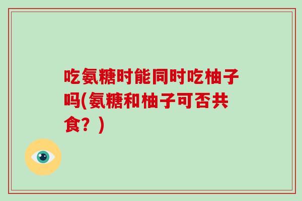 吃氨糖时能同时吃柚子吗(氨糖和柚子可否共食?) 吃氨糖时能同时吃柚子吗(氨糖和柚子可否共食?)