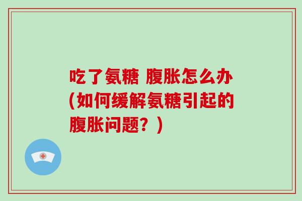 吃了氨糖 腹胀怎么办(如何缓解氨糖引起的腹胀问题?) 吃了氨糖 腹胀怎么办(如何缓解氨糖引起的腹胀问题?)
