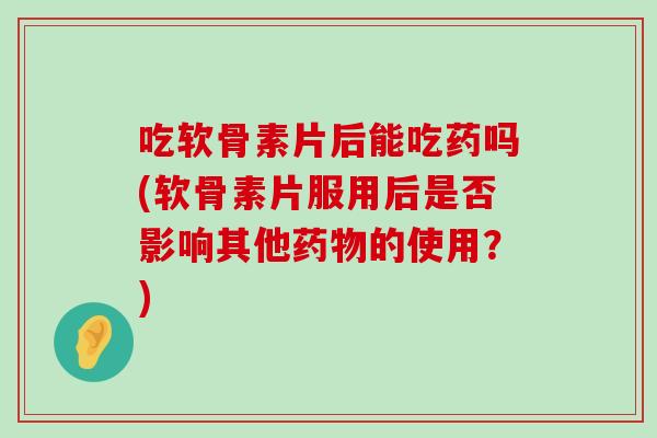 吃软骨素片后能吃药吗(软骨素片服用后是否影响其他的使用?) 吃软骨素片后能吃药吗(软骨素片服用后是否影响其他的使用?)