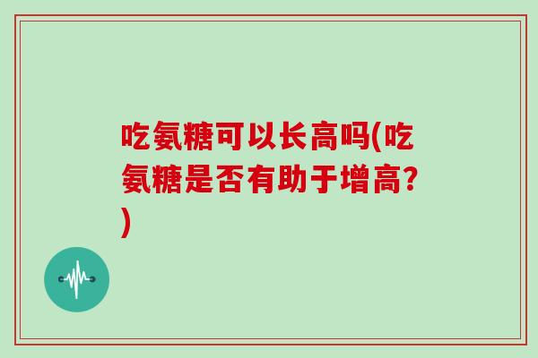 吃氨糖可以长高吗(吃氨糖是否有助于增高？)