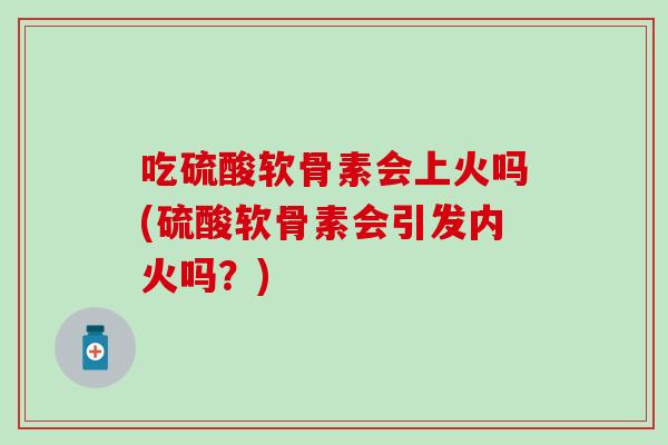 吃硫酸软骨素会上火吗(硫酸软骨素会引发内火吗?) 吃硫酸软骨素会上火吗(硫酸软骨素会引发内火吗?)