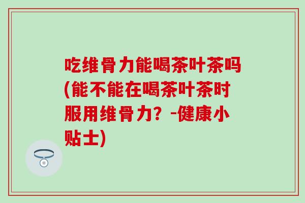 吃维骨力能喝茶叶茶吗(能不能在喝茶叶茶时服用维骨力？-健康小贴士)