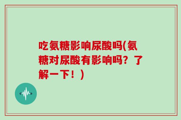 吃氨糖影响尿酸吗(氨糖对尿酸有影响吗？了解一下！)