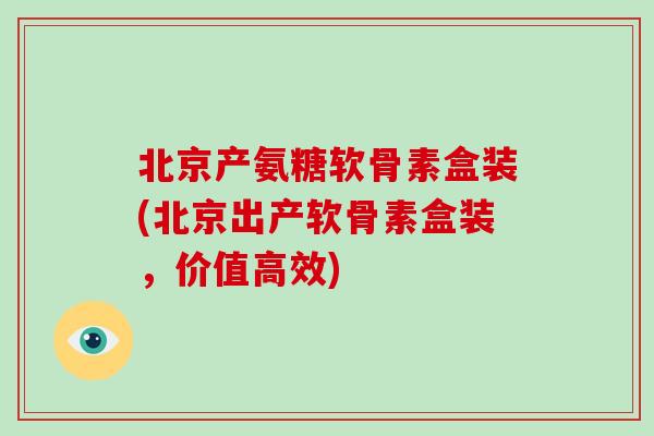 北京产氨糖软骨素盒装(北京出产软骨素盒装,价值高效) 北京产氨糖软骨素盒装(北京出产软骨素盒装,价值高效)