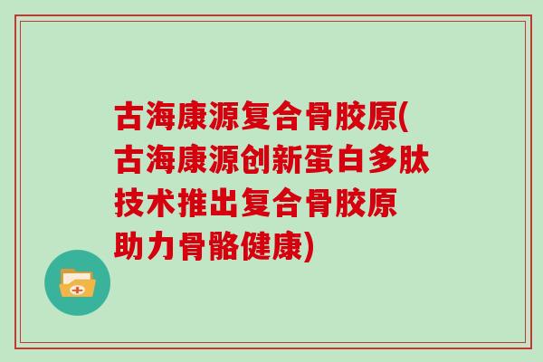 古海康源复合骨胶原(古海康源创新蛋白多肽技术推出复合骨胶原 助力骨骼健康) 古海康源复合骨胶原(古海康源创新蛋白多肽技术推出复合骨胶原 助力骨骼健康)