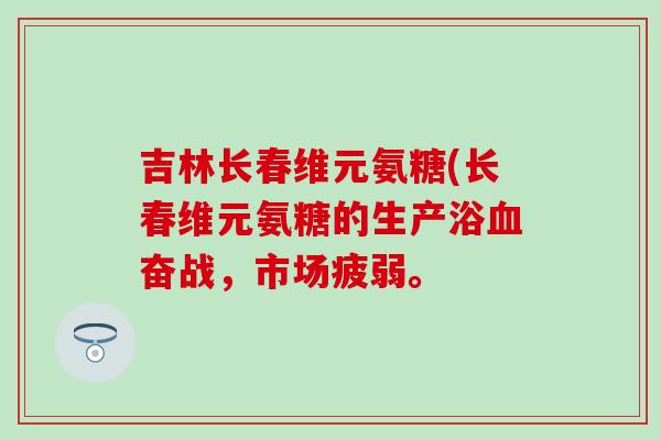 吉林长春维元氨糖(长春维元氨糖的生产浴奋战,市场疲弱。 吉林长春维元氨糖(长春维元氨糖的生产浴奋战,市场疲弱。