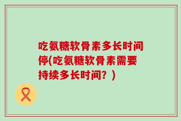 吃氨糖软骨素多长时间停(吃氨糖软骨素需要持续多长时间?) 吃氨糖软骨素多长时间停(吃氨糖软骨素需要持续多长时间?)